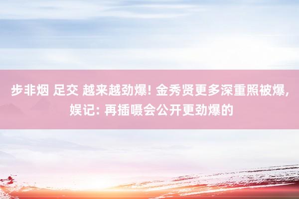 步非烟 足交 越来越劲爆! 金秀贤更多深重照被爆， 娱记: 再插嗫会公开更劲爆的