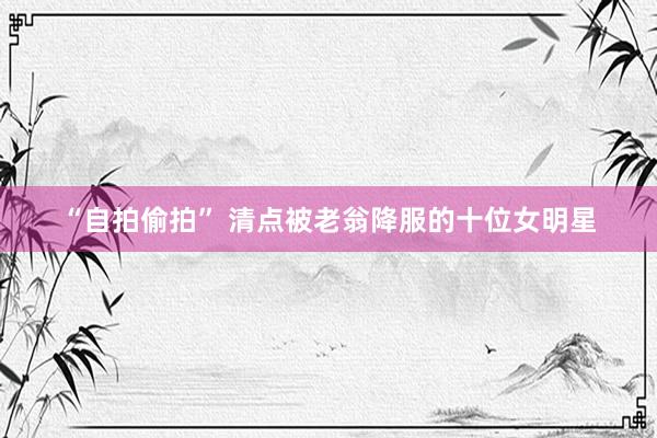 “自拍偷拍” 清点被老翁降服的十位女明星