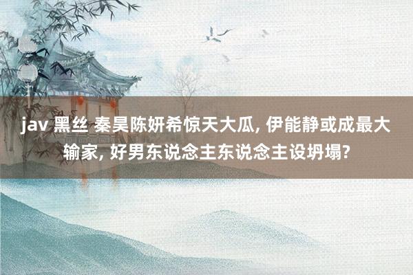 jav 黑丝 秦昊陈妍希惊天大瓜， 伊能静或成最大输家， 好男东说念主东说念主设坍塌?