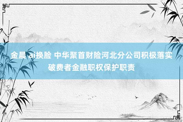 金晨 ai换脸 中华聚首财险河北分公司积极落实破费者金融职权保护职责