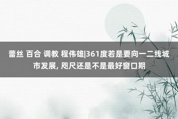 蕾丝 百合 调教 程伟雄|361度若是要向一二线城市发展， 咫尺还是不是最好窗口期
