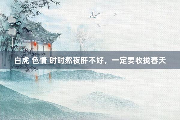 白虎 色情 时时熬夜肝不好,一定要收拢春天