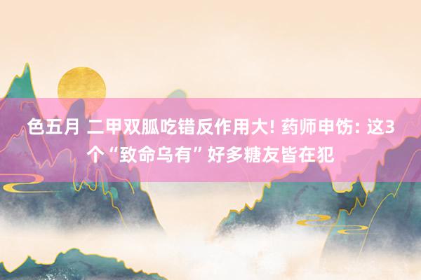 色五月 二甲双胍吃错反作用大! 药师申饬: 这3个“致命乌有”好多糖友皆在犯