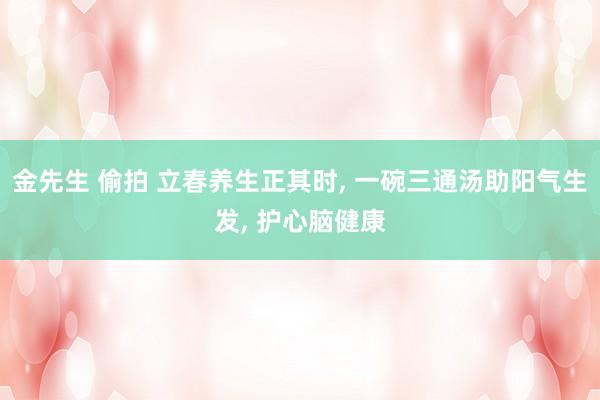 金先生 偷拍 立春养生正其时， 一碗三通汤助阳气生发， 护心脑健康