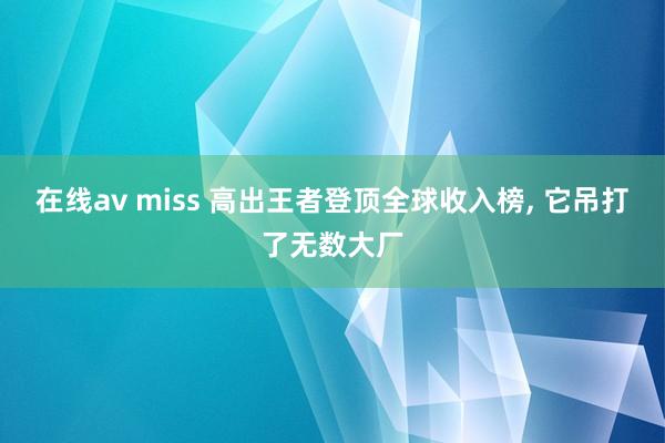 在线av miss 高出王者登顶全球收入榜， 它吊打了无数大厂