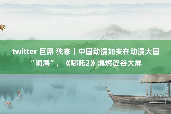twitter 巨屌 独家｜中国动漫如安在动漫大国“闹海”，《哪吒2》爆燃涩谷大屏