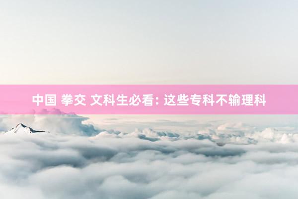 中国 拳交 文科生必看: 这些专科不输理科