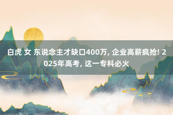 白虎 女 东说念主才缺口400万， 企业高薪疯抢! 2025年高考， 这一专科必火