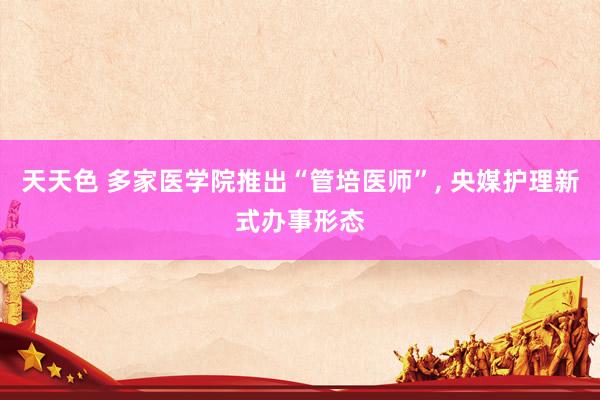 天天色 多家医学院推出“管培医师”， 央媒护理新式办事形态