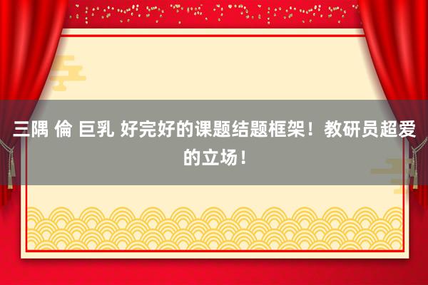 三隅 倫 巨乳 好完好的课题结题框架!教研员超爱的立场!