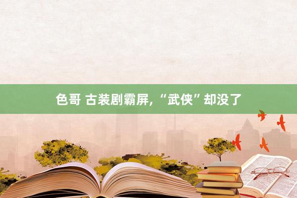 色哥 古装剧霸屏， “武侠”却没了