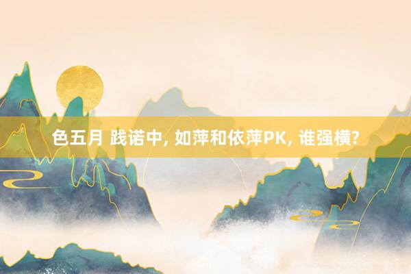 色五月 践诺中， 如萍和依萍PK， 谁强横?