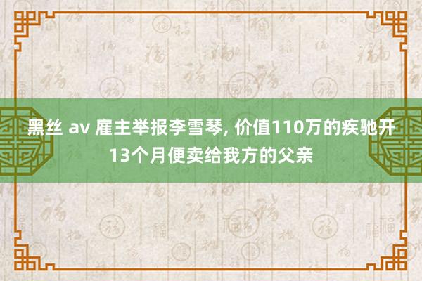 黑丝 av 雇主举报李雪琴， 价值110万的疾驰开13个月便卖给我方的父亲