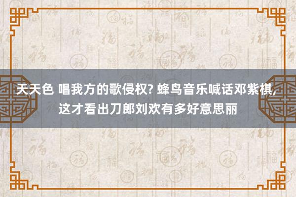 天天色 唱我方的歌侵权? 蜂鸟音乐喊话邓紫棋， 这才看出刀郎刘欢有多好意思丽