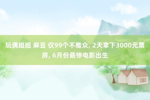 玩偶姐姐 麻豆 仅99个不雅众， 2天拿下3000元票房， 6月份最惨电影出生