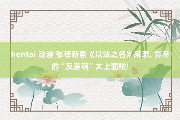 hentai 动漫 张译新剧《以法之名》来袭， 影帝的“反差萌”太上面啦!